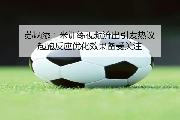 苏炳添百米训练视频流出引发热议 起跑反应优化效果备受关注