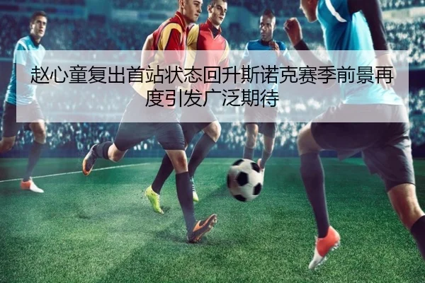 赵心童复出首站状态回升斯诺克赛季前景再度引发广泛期待
