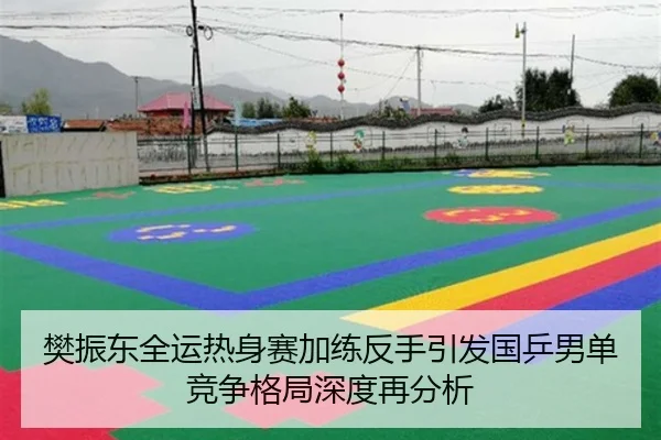 樊振东全运热身赛加练反手引发国乒男单竞争格局深度再分析