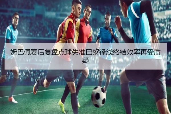 姆巴佩赛后复盘点球失准巴黎锋线终结效率再受质疑