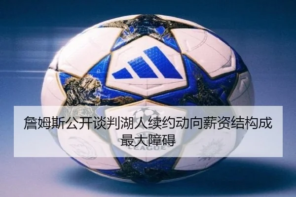 詹姆斯公开谈判湖人续约动向薪资结构成最大障碍